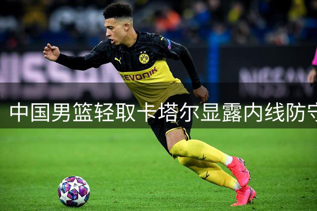 中国男篮轻取卡塔尔显露内线防守隐忧
