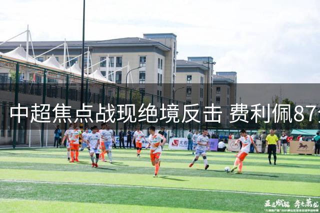 中超焦点战现绝境反击 费利佩87分钟惊艳破门助蓉城保留悬念