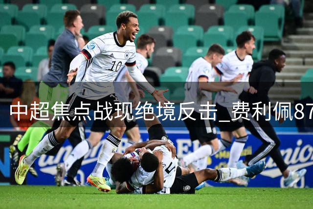 中超焦点战现绝境反击 费利佩87分钟惊艳破门助蓉城保留悬念