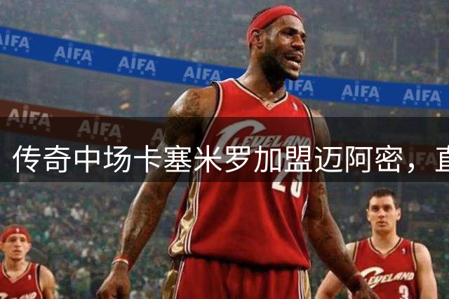 传奇中场卡塞米罗加盟迈阿密，直言梅西是足球之神
