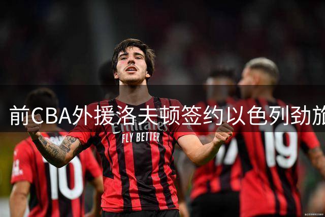 前CBA外援洛夫顿签约以色列劲旅 结束上海男篮生涯开启欧洲新征程