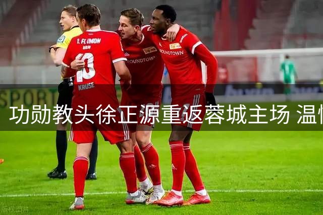 功勋教头徐正源重返蓉城主场 温情互动获球迷热烈回应