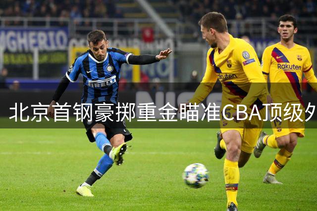 北京首钢豪掷重金瞄准CBA顶级外援，双星加盟或改写新赛季格局