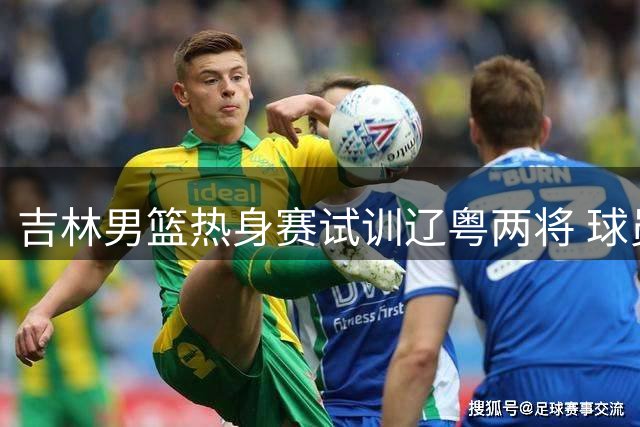 吉林男篮热身赛试训辽粤两将 球员交流成看点