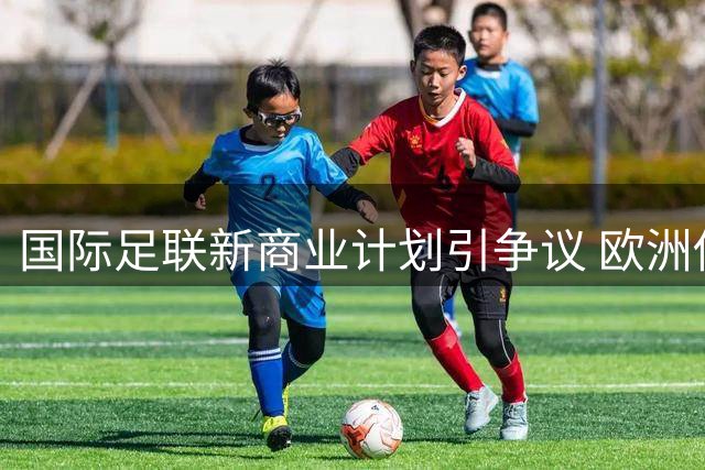 国际足联新商业计划引争议 欧洲俱乐部协会要求参与决策