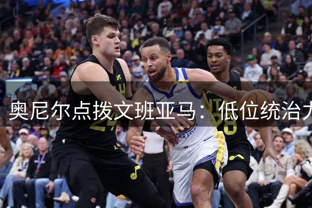 奥尼尔点拨文班亚马：低位统治力比炫技三分更能决定比赛走向