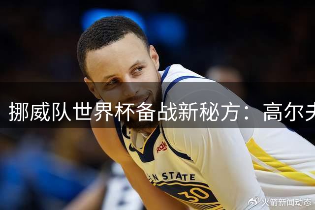挪威队世界杯备战新秘方：高尔夫成减压利器