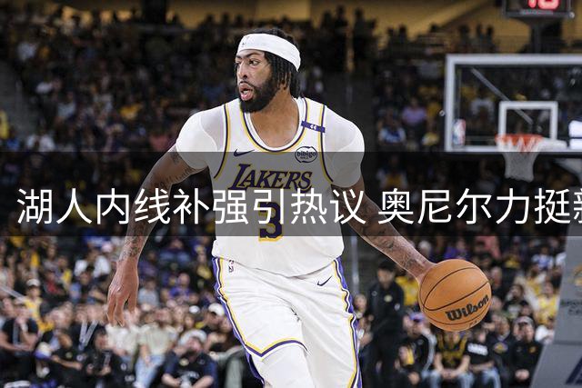 湖人内线补强引热议 奥尼尔力挺新援远超艾顿