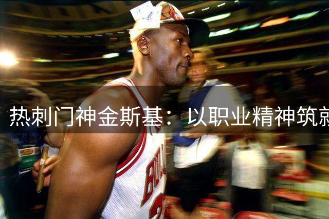 热刺门神金斯基：以职业精神筑就钢铁防线 友谊赛显真章
