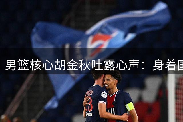 男篮核心胡金秋吐露心声：身着国家队战袍是毕生荣耀