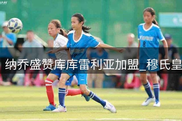 纳乔盛赞库库雷利亚加盟 穆氏皇马重铸铁血防线