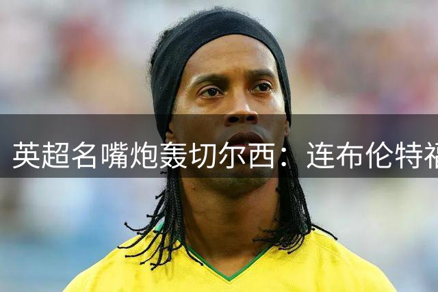 英超名嘴炮轰切尔西：连布伦特福德都不如，何谈伦敦之最？