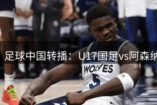 足球中国转播：U17国足vs阿森纳U17，万项、帅惟浩、李钧鹏缺阵