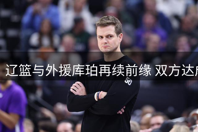 辽篮与外援库珀再续前缘 双方达成新赛季合作共识