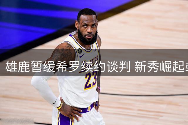 雄鹿暂缓希罗续约谈判 新秀崛起或改变球队未来布局