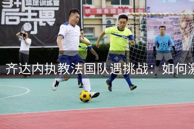 齐达内执教法国队遇挑战：如何激活巨星潜能成复兴关键