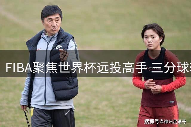 FIBA聚焦世界杯远投高手 三分球较量成焦点