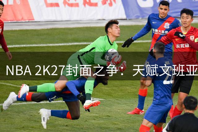 NBA 2K27封面之争：天赋文班亚马PK草根布伦森